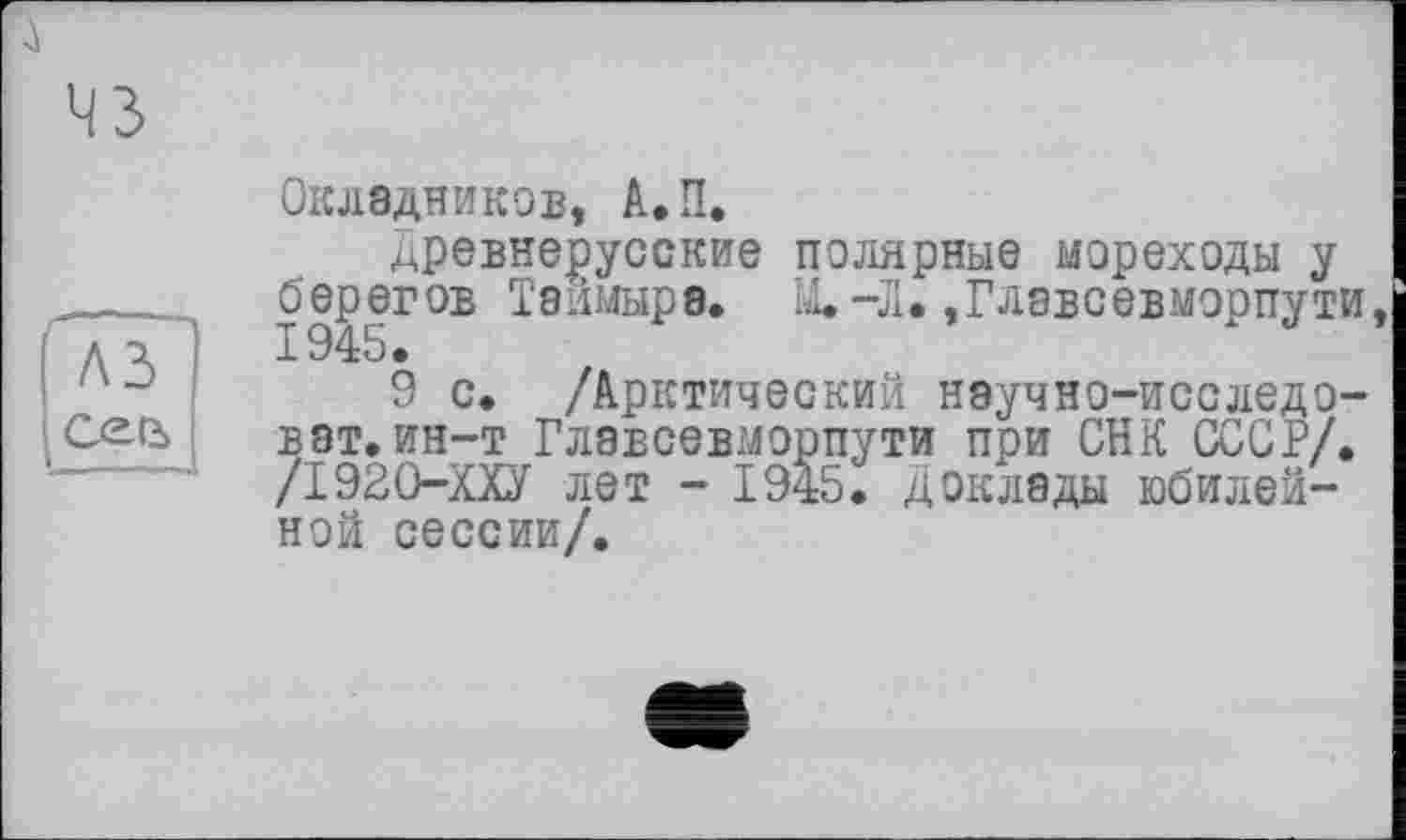 ﻿
----
A3
Ceß>
Окладников, А.П.
древнерусские полярные мореходы у 1945ГО:В ^8ИМЫ₽0,	“Д*»Главеевморпути,
9 с. /Арктический научно—исследо— ват.ин-т Главсевморпути при СНК СССР/. /І920-ХХУ лет - 1945. Доклады юбилейной сессии/.